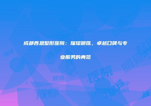成都西恩整形医院：璀璨明珠，卓越口碑与专业服务的典范