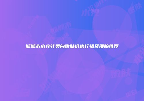 邯郸市水光针美白嫩肤价格行情及医院推荐