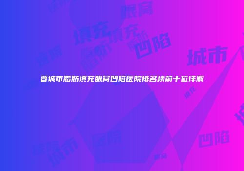 晋城市脂肪填充眼窝凹陷医院排名榜前十位详解