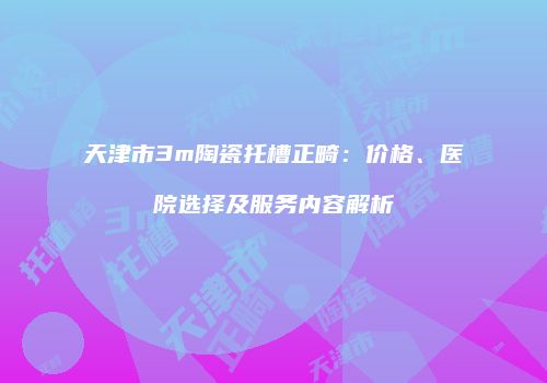 天津市3m陶瓷托槽正畸：价格、医院选择及服务内容解析