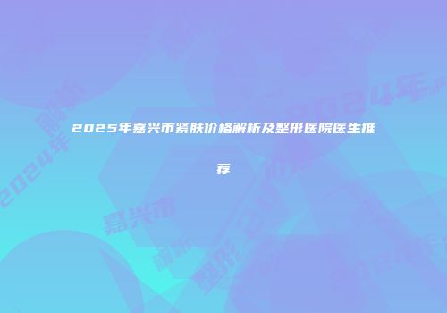 2025年嘉兴市紧肤价格解析及整形医院医生推荐