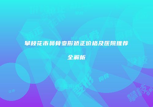攀枝花市鼻骨变形矫正价格及医院推荐全解析
