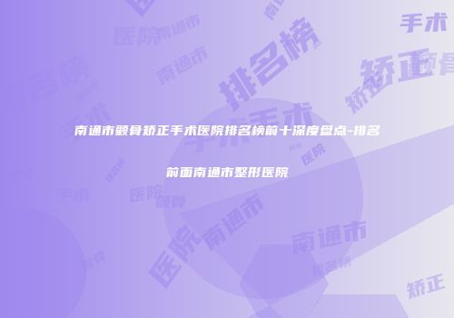 南通市颧骨矫正手术医院排名榜前十深度盘点-排名前面南通市整形医院