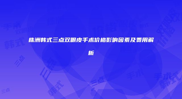 株洲韩式三点双眼皮手术价格影响因素及费用解析