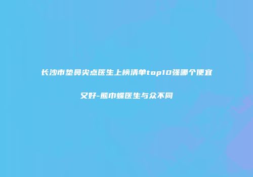 长沙市垫鼻尖点医生上榜清单top10强哪个便宜又好-熊巾蝶医生与众不同