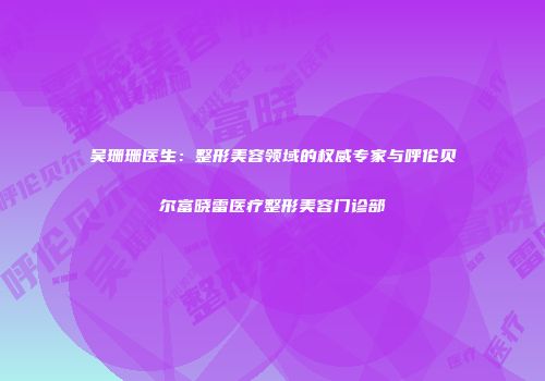 吴珊珊医生：整形美容领域的权威专家与呼伦贝尔富晓雷医疗整形美容门诊部