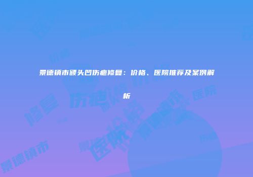 景德镇市额头凹伤疤修复：价格、医院推荐及案例解析