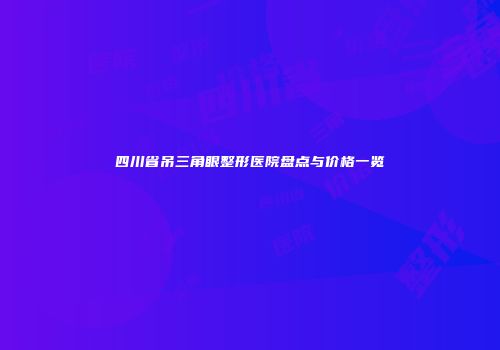 四川省吊三角眼整形医院盘点与价格一览
