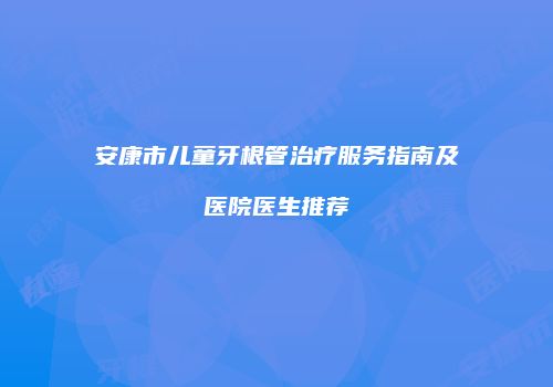安康市儿童牙根管治疗服务指南及医院医生推荐