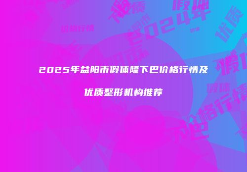 2025年益阳市假体隆下巴价格行情及优质整形机构推荐