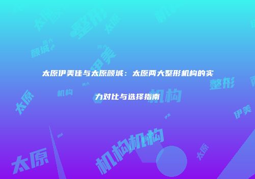 太原伊美佳与太原颜城：太原两大整形机构的实力对比与选择指南