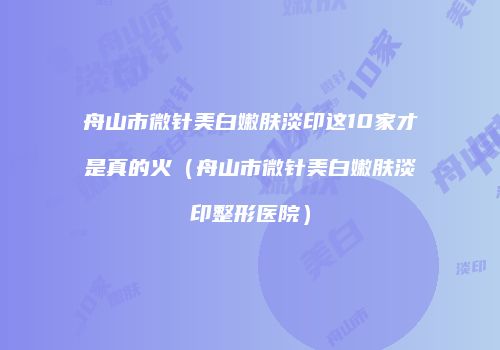 舟山市微针美白嫩肤淡印这10家才是真的火（舟山市微针美白嫩肤淡印整形医院）