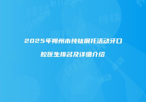 2025年朔州市纯钛钢托活动牙口腔医生排名及详细介绍