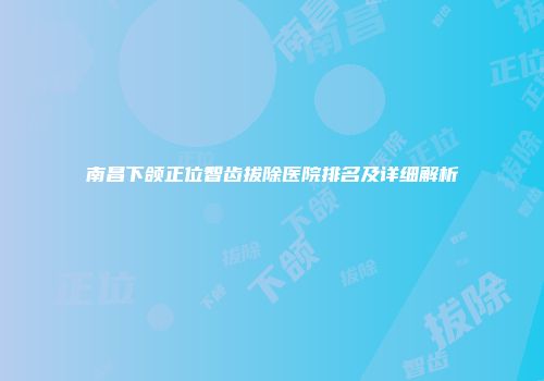 南昌下颌正位智齿拔除医院排名及详细解析