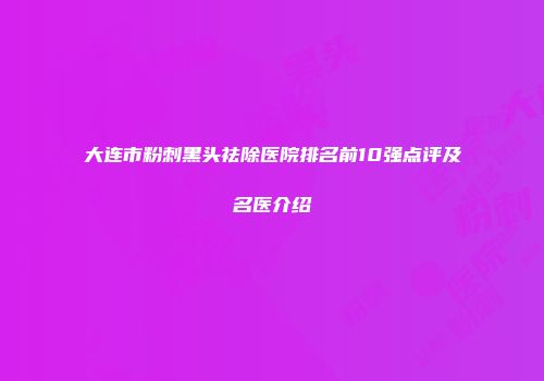 大连市粉刺黑头祛除医院排名前10强点评及名医介绍