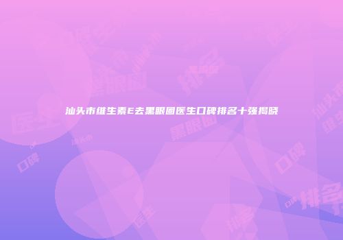 汕头市维生素E去黑眼圈医生口碑排名十强揭晓