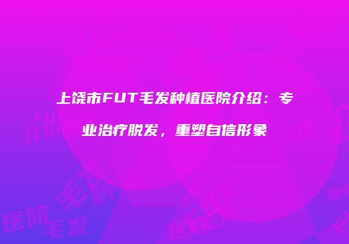 上饶市FUT毛发种植医院介绍：专业治疗脱发，重塑自信形象