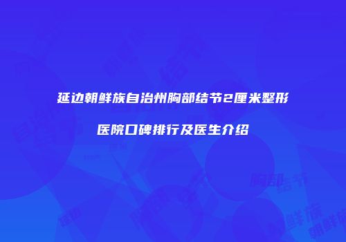 延边朝鲜族自治州胸部结节2厘米整形医院口碑排行及医生介绍