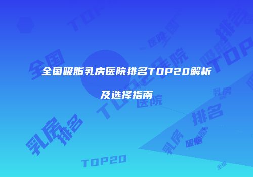全国吸脂乳房医院排名TOP20解析及选择指南