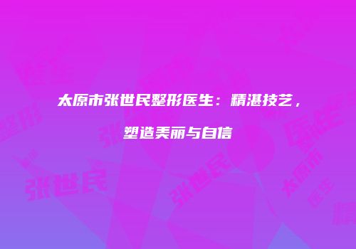 太原市张世民整形医生：精湛技艺，塑造美丽与自信