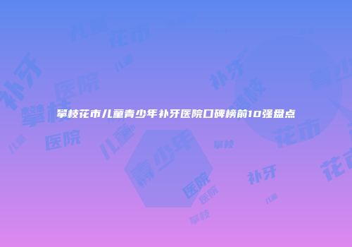 攀枝花市儿童青少年补牙医院口碑榜前10强盘点