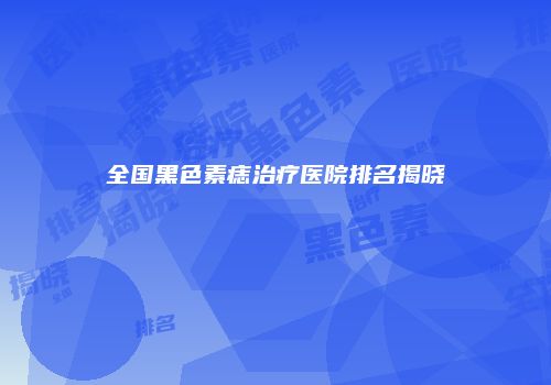 全国黑色素痣治疗医院排名揭晓