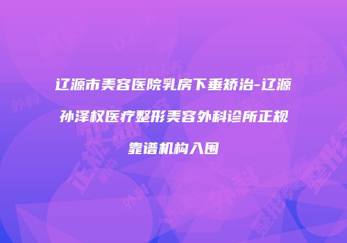 辽源市美容医院乳房下垂矫治-辽源孙泽权医疗整形美容外科诊所正规靠谱机构入围