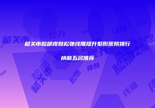 韶关市脸部皮肤松弛线雕提升整形医院排行榜前五名推荐