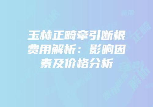 玉林正畸牵引断根费用解析：影响因素及价格分析