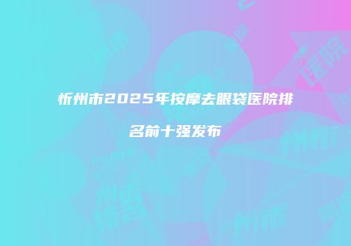 忻州市2025年按摩去眼袋医院排名前十强发布