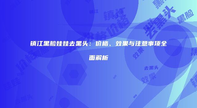 镇江黑脸娃娃去黑头：价格、效果与注意事项全面解析