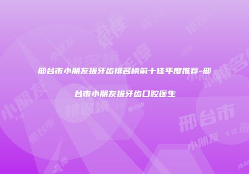 邢台市小朋友拔牙齿排名榜前十佳年度推荐-邢台市小朋友拔牙齿口腔医生