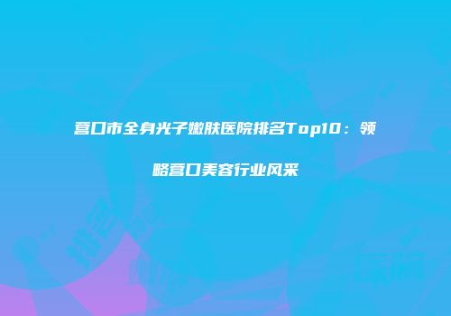 营口市全身光子嫩肤医院排名Top10：领略营口美容行业风采