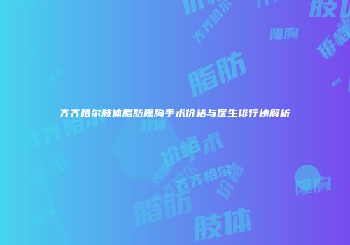 齐齐哈尔肢体脂肪隆胸手术价格与医生排行榜解析