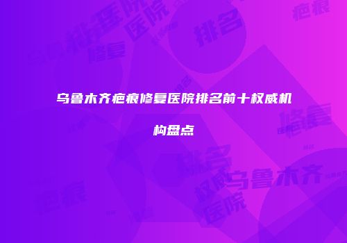 乌鲁木齐疤痕修复医院排名前十权威机构盘点