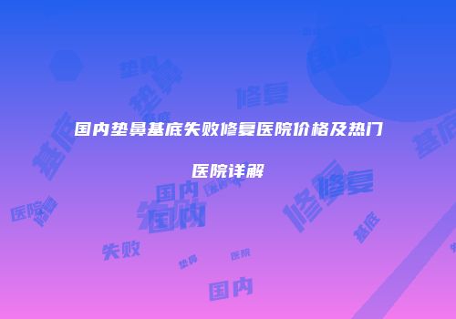国内垫鼻基底失败修复医院价格及热门医院详解