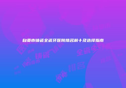 自贡市铸瓷全瓷牙医院排名前十及选择指南