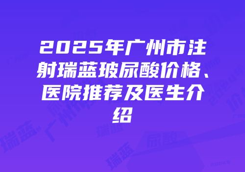 2025年广州市注射瑞蓝玻尿酸价格、医院推荐及医生介绍