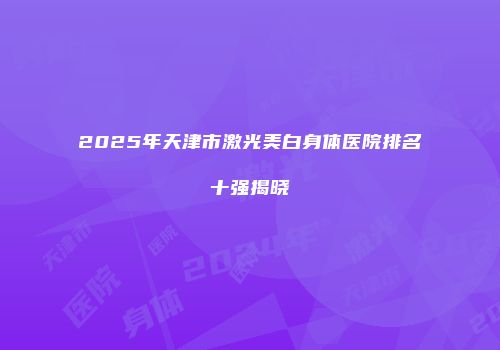 2025年天津市激光美白身体医院排名十强揭晓