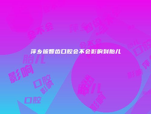 萍乡拔智齿口腔会不会影响到胎儿