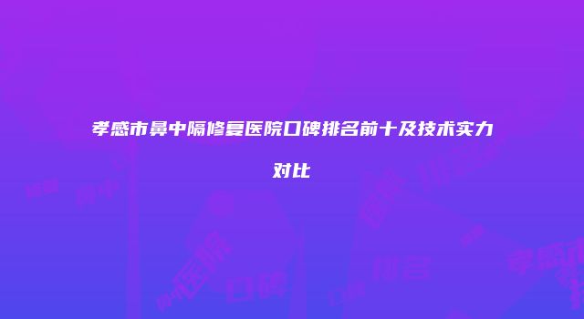 孝感市鼻中隔修复医院口碑排名前十及技术实力对比