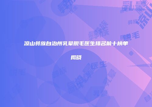 凉山彝族自治州乳晕脱毛医生排名前十榜单揭晓