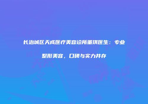 长治城区天成医疗美容诊所董琪医生：专业整形美容，口碑与实力并存