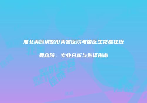 淮北美倾城整形美容医院与苗医生祛痘祛斑美容院：专业分析与选择指南