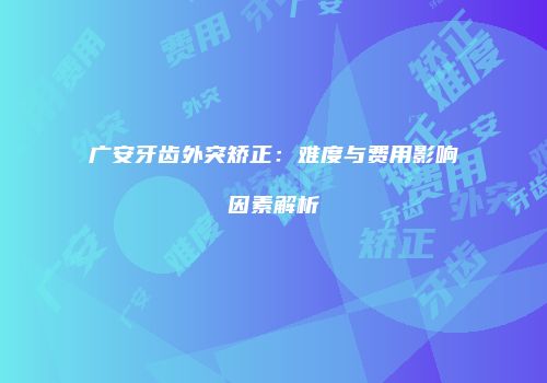 广安牙齿外突矫正：难度与费用影响因素解析