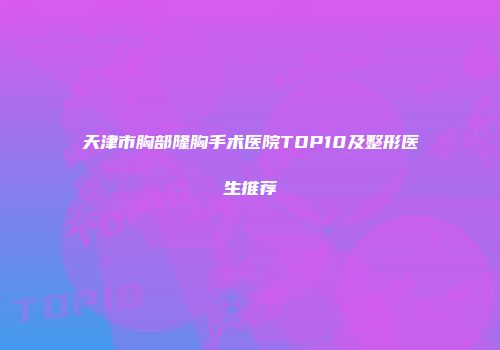 天津市胸部隆胸手术医院TOP10及整形医生推荐