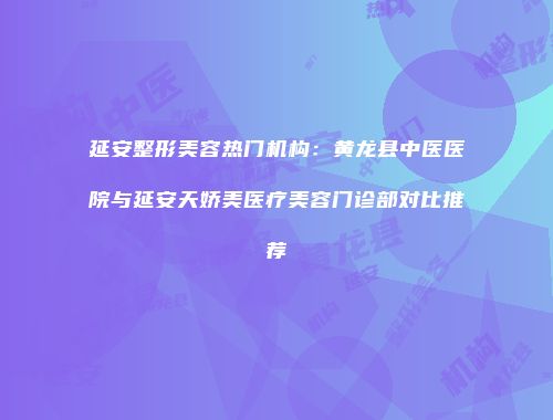 延安整形美容热门机构：黄龙县中医医院与延安天娇美医疗美容门诊部对比推荐