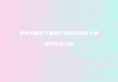 徐州市面部下垂提升医院排名前十榜单及特色分析