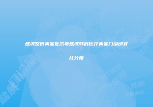 盐城整形美容医院与盐城韩辰医疗美容门诊部对比分析