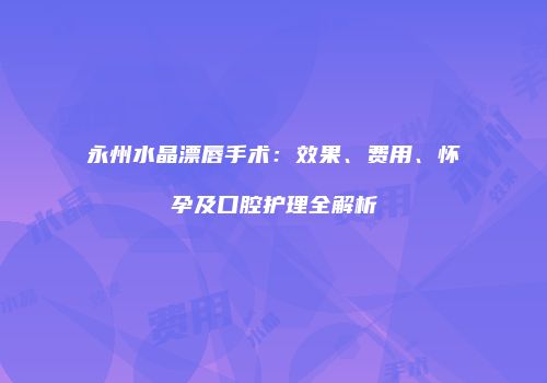 永州水晶漂唇手术：效果、费用、怀孕及口腔护理全解析